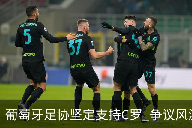 葡萄牙足协坚定支持C罗 争议风波未能动摇其地位